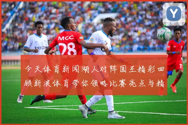 今天体育新闻湖人对阵国王精彩回顾新浪体育带你领略比赛亮点与精彩瞬间