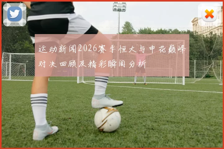 运动新闻2026赛季恒大与申花巅峰对决回顾及精彩瞬间分析