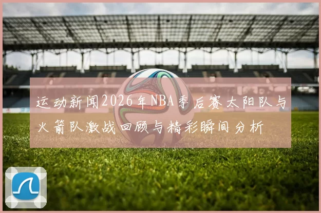 运动新闻2026年NBA季后赛太阳队与火箭队激战回顾与精彩瞬间分析