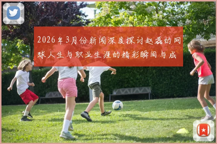 2026年3月份新闻深度探讨赵磊的网球人生与职业生涯的精彩瞬间与成长历程