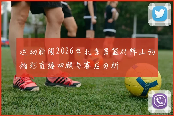运动新闻2026年北京男篮对阵山西精彩直播回顾与赛后分析