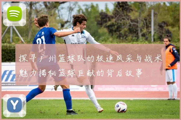 探寻广州篮球队的极速风采与战术魅力揭秘篮球巨献的背后故事