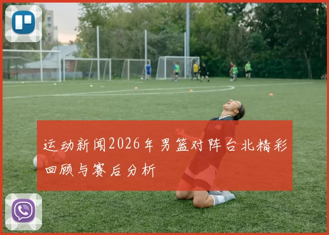 运动新闻2026年男篮对阵台北精彩回顾与赛后分析